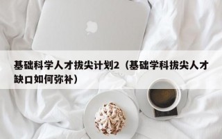 基础科学人才拔尖计划2（基础学科拔尖人才缺口如何弥补）