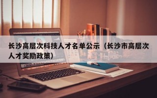 长沙高层次科技人才名单公示（长沙市高层次人才奖励政策）