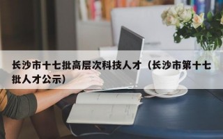 长沙市十七批高层次科技人才（长沙市第十七批人才公示）