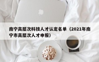 南宁高层次科技人才认定名单（2021年南宁市高层次人才申报）