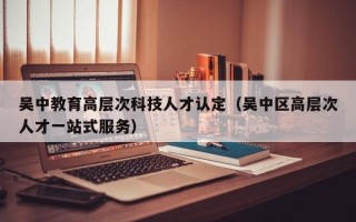 吴中教育高层次科技人才认定（吴中区高层次人才一站式服务）