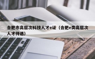 合肥市高层次科技人才e证（合肥e类高层次人才待遇）