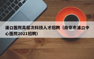 浦口医院高层次科技人才招聘（南京市浦口中心医院2021招聘）