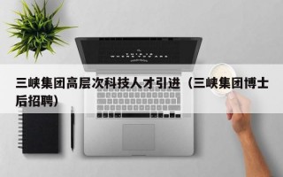 三峡集团高层次科技人才引进（三峡集团博士后招聘）