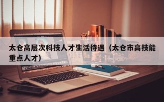 太仓高层次科技人才生活待遇（太仓市高技能重点人才）