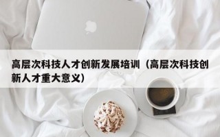 高层次科技人才创新发展培训（高层次科技创新人才重大意义）