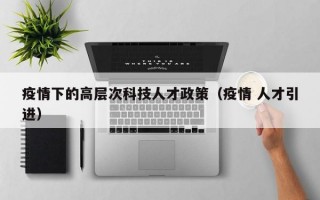 疫情下的高层次科技人才政策（疫情 人才引进）