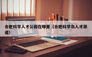 合肥科学人才公园在哪里（合肥科学岛人才派遣）