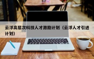云浮高层次科技人才激励计划（云浮人才引进计划）