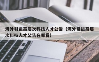 海外引进高层次科技人才公告（海外引进高层次科技人才公告在哪看）