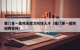 厦门笫一医院高层次科技人才（厦门第一医院招聘官网）