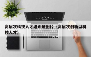 高层次科技人才培训班图片（高层次创新型科技人才）