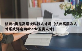 杭州q类是高层次科技人才吗（杭州高层次人才系统评定为abcde五类人才）