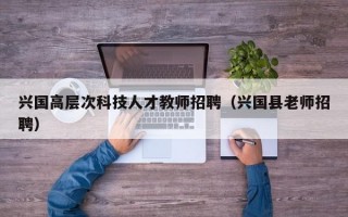 兴国高层次科技人才教师招聘（兴国县老师招聘）