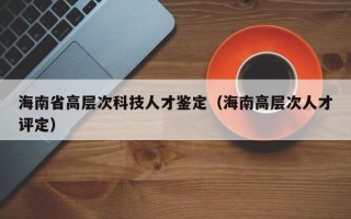 海南省高层次科技人才鉴定（海南高层次人才评定）