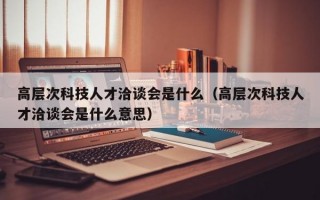 高层次科技人才洽谈会是什么（高层次科技人才洽谈会是什么意思）