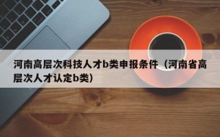 河南高层次科技人才b类申报条件（河南省高层次人才认定b类）