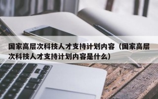 国家高层次科技人才支持计划内容（国家高层次科技人才支持计划内容是什么）