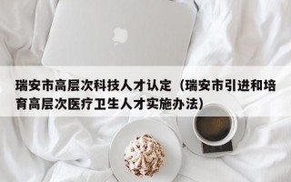 瑞安市高层次科技人才认定（瑞安市引进和培育高层次医疗卫生人才实施办法）