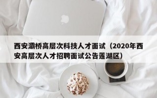 西安灞桥高层次科技人才面试（2020年西安高层次人才招聘面试公告莲湖区）