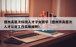德州高层次科技人才子女转学（德州市高层次人才认定工作实施细则）