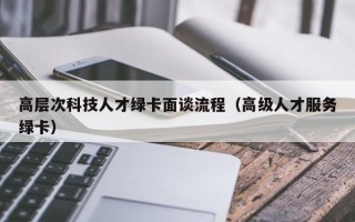 高层次科技人才绿卡面谈流程（高级人才服务绿卡）