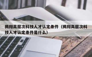 揭阳高层次科技人才认定条件（揭阳高层次科技人才认定条件是什么）
