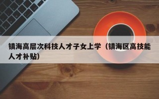 镇海高层次科技人才子女上学（镇海区高技能人才补贴）