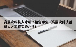 高层次科技人才证书包含哪些（高层次科技创新人才工程实施办法）