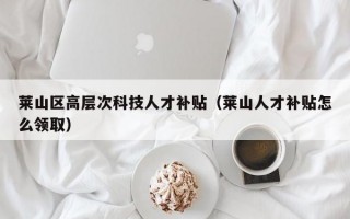 莱山区高层次科技人才补贴（莱山人才补贴怎么领取）