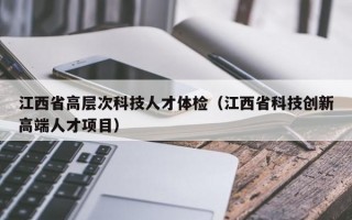 江西省高层次科技人才体检(江西省科技创新高端人才项目) 江西省高层次科技人才体检(江西省科技创新高端人才项目)