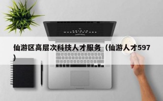 仙游区高层次科技人才服务（仙游人才597）