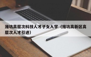 潍坊高层次科技人才子女入学（潍坊高新区高层次人才引进）