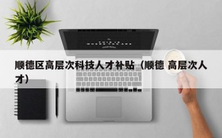 顺德区高层次科技人才补贴（顺德 高层次人才）