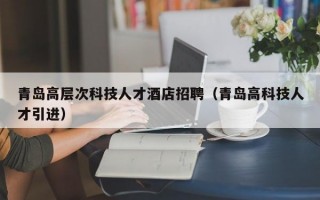 青岛高层次科技人才酒店招聘（青岛高科技人才引进）