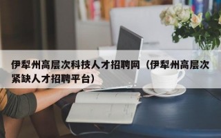 伊犁州高层次科技人才招聘网（伊犁州高层次紧缺人才招聘平台）