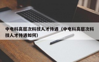 中电科高层次科技人才待遇（中电科高层次科技人才待遇如何）