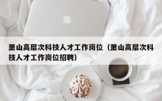 萧山高层次科技人才工作岗位（萧山高层次科技人才工作岗位招聘）