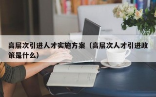 高层次引进人才实施方案（高层次人才引进政策是什么）