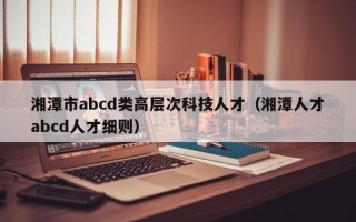 湘潭市abcd类高层次科技人才（湘潭人才abcd人才细则）