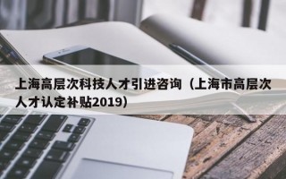 上海高层次科技人才引进咨询（上海市高层次人才认定补贴2019）