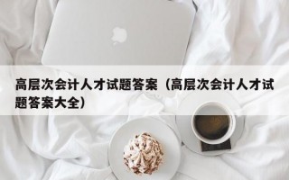 高层次会计人才试题答案（高层次会计人才试题答案大全）