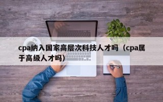 cpa纳入国家高层次科技人才吗（cpa属于高级人才吗）