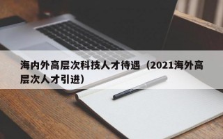 海内外高层次科技人才待遇（2021海外高层次人才引进）
