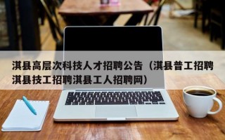 淇县高层次科技人才招聘公告（淇县普工招聘淇县技工招聘淇县工人招聘网）