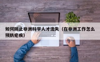如何防止非洲科学人才流失（在非洲工作怎么预防疟疾）