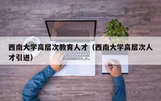 西南大学高层次教育人才（西南大学高层次人才引进）
