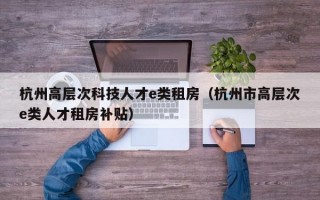 杭州高层次科技人才e类租房（杭州市高层次e类人才租房补贴）