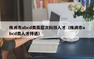 株洲市abcd类高层次科技人才（株洲市abcd类人才待遇）