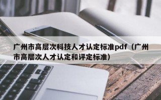 广州市高层次科技人才认定标准pdf（广州市高层次人才认定和评定标准）